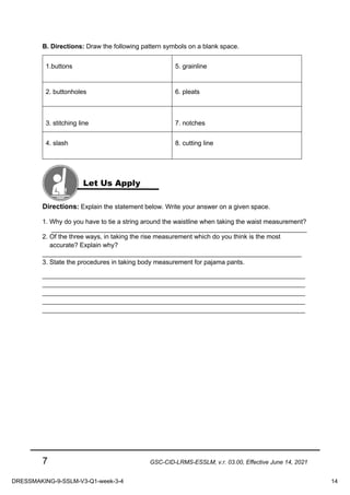 7 GSC-CID-LRMS-ESSLM, v.r. 03.00, Effective June 14, 2021
B. Directions: Draw the following pattern symbols on a blank space.
1.buttons 5. grainline
2. buttonholes 6. pleats
3. stitching line 7. notches
4. slash 8. cutting line
Directions: Explain the statement below. Write your answer on a given space.
1. Why do you have to tie a string around the waistline when taking the waist measurement?
_______________________________________________________________________
2. Of the three ways, in taking the rise measurement which do you think is the most
accurate? Explain why?
________________________________________________________________________
3. State the procedures in taking body measurement for pajama pants.
_________________________________________________________________________
_________________________________________________________________________
_________________________________________________________________________
_________________________________________________________________________
_________________________________________________________________________
Let Us Apply
DRESSMAKING-9-SSLM-V3-Q1-week-3-4 14
 