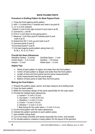 4 GSC-CID-LRMS-ESSLM, v.r. 03.00, Effective June 14, 2021
BACK PAJAMA PANTS
Procedure in Drafting Pattern for Back Pajama Pants
1. Trace the front pajama pants pattern.
2. Add 1 ½ inches from F outward and mark it as point K.
3. J-L is ¾ inch outward
. Extend ½ inch to the right of point H and mark it as M.
5. Connect K, L and M.
6. K-N is ½ inch down to line going point L
7. Measure 1 inch from point E towards point A and
mark it as O.
8. Extend line DO 1 inch up and mark it as P.
9. Connect points O and G.
10.Connect points F and N.
11.Cut back pajama pants pattern along lines A,C,
B, M, L, N, G, O, P & A
Provide the Seam Allowances
Waistline Casing – 2 inches Out/Side Seam – 1 inch
Crotch Seam – ½ to ¾ inch Hemline – 1/2 inches
Inseam – ¾ inch Waist seam – ½ inch
Helpful Tips
• Waist of back pattern is higher and wider than the front pattern.
• Crotch of back pattern is deeper and wider than the front pattern.
• Length of back and front pants has the same measurements.
• Knee measurement has the same length.
• Bottom of back pants is wider than the front pants.
Making the Final Pattern
1. Prepare the pattern paper, pencil, and tape measure and drafting tools
2. Copy the basic pattern.
3. Make the necessary design of the pants specifically for the outer seam.
4. Provide the needed seam allowances:
a. Inseam = ¾ inch (1.9 cm)
b. Out seam = 1 inch (2.54 cm)
c. Waistline = ½ inch (1,2 cm)
d. Crotch = ¾ inch (1.9 cm)
e. Hemline = ½ inch (1.2 cm)
f. Bias facing for the outer seam = ½ inch (1.2 cm)
5. Cut the final pattern with the seam allowances.
6. Indicate the pattern symbols on each pattern piece.
7. Use suitable cutting tools.
8. Cut curve areas smoothly and slowly especially the crotch, and pockets.
9. For double patterns, prepare a ready pattern for the layout of the garment.
DRESSMAKING-9-SSLM-V3-Q1-week-5-7pdf 19
 
