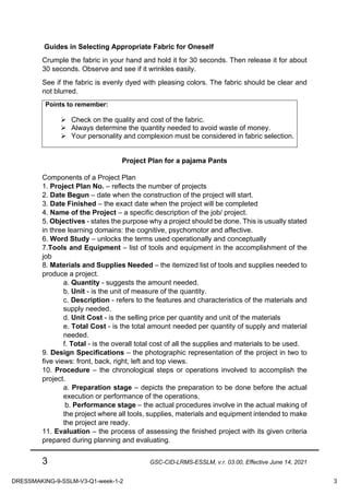 3 GSC-CID-LRMS-ESSLM, v.r. 03.00, Effective June 14, 2021
Guides in Selecting Appropriate Fabric for Oneself
Crumple the fabric in your hand and hold it for 30 seconds. Then release it for about
30 seconds. Observe and see if it wrinkles easily.
See if the fabric is evenly dyed with pleasing colors. The fabric should be clear and
not blurred.
Points to remember:
Ø Check on the quality and cost of the fabric.
Ø Always determine the quantity needed to avoid waste of money.
Ø Your personality and complexion must be considered in fabric selection.
Project Plan for a pajama Pants
Components of a Project Plan
1. Project Plan No. – reflects the number of projects
2. Date Begun – date when the construction of the project will start.
3. Date Finished – the exact date when the project will be completed
4. Name of the Project – a specific description of the job/ project.
5. Objectives - states the purpose why a project should be done. This is usually stated
in three learning domains: the cognitive, psychomotor and affective.
6. Word Study – unlocks the terms used operationally and conceptually
7.Tools and Equipment – list of tools and equipment in the accomplishment of the
job
8. Materials and Supplies Needed – the itemized list of tools and supplies needed to
produce a project.
a. Quantity - suggests the amount needed.
b. Unit - is the unit of measure of the quantity.
c. Description - refers to the features and characteristics of the materials and
supply needed.
d. Unit Cost - is the selling price per quantity and unit of the materials
e. Total Cost - is the total amount needed per quantity of supply and material
needed.
f. Total - is the overall total cost of all the supplies and materials to be used.
9. Design Specifications – the photographic representation of the project in two to
five views: front, back, right, left and top views.
10. Procedure – the chronological steps or operations involved to accomplish the
project.
a. Preparation stage – depicts the preparation to be done before the actual
execution or performance of the operations.
b. Performance stage – the actual procedures involve in the actual making of
the project where all tools, supplies, materials and equipment intended to make
the project are ready.
11. Evaluation – the process of assessing the finished project with its given criteria
prepared during planning and evaluating.
DRESSMAKING-9-SSLM-V3-Q1-week-1-2 3
 