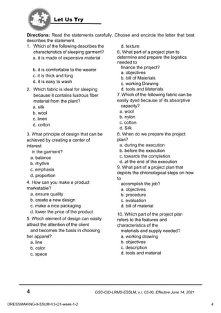 4 GSC-CID-LRMS-ESSLM, v.r. 03.00, Effective June 14, 2021
Directions: Read the statements carefully. Choose and encircle the letter that best
describes the statement.
1. Which of the following describes the
characteristics of sleeping garment?
a. it is made of expensive material
b. it is comfortable to the wearer
c. it is thick and long
d. it is easy to wash
2. Which fabric is ideal for sleeping
because it contains lustrous fiber
material from the plant?
a. silk
b. wool
c. linen
d. cotton
3. What principle of design that can be
achieved by creating a center of
interest
in the garment?
a. balance
b. rhythm
c. emphasis
d. proportion
4. How can you make a product
marketable?
a. ensure quality
b. create a new design
c. make a nice packaging
d. lower the price of the product
5. Which element of design can easily
attract the attention of the client
and becomes the basis in choosing
her apparel?
a. line
b. color
c. space
d. texture
6. What part of a project plan to
determine and prepare the logistics
needed to
finance the project?
a. objectives
b. bill of Materials
c. working Drawing
d. tools and Materials
7. Which of the following fabric can be
easily dyed because of its absorptive
capacity?
a. wool
b. nylon
c. cotton
d. Silk
8. When do we prepare the project
plan?
a. during the execution
b. before the execution
c. towards the completion
d. at the end of the execution
9. What part of a project plan that
depicts the chronological steps on how
to
accomplish the job?
a. objectives
b. procedure
c. evaluation
d. bill of material
10. Which part of the project plan
refers to the features and
characteristics of the
materials and supply needed?
a. working drawing
b. objectives
c. description
d. tools and material
Let Us Try
DRESSMAKING-9-SSLM-V3-Q1-week-1-2 4
 