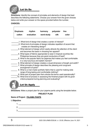 5 GSC-CID-LRMS-ESSLM, v.r. 03.00, Effective June 14, 2021
Directions: Identify the concept of principles and elements of design that best
describes the following statements. Choose your answer from the given choices
below and write your answer on the space provided before the number.
CHOICES:
Emphasis rhythm harmony polyester line
cotton evaluation word study silk color
_______1. What kind of design that creates a center of interest?
_______2. What kind of principles of design indicates repetition of accent that
creates an interesting design?
_______3. What element of design which easily attracts the attention of the client
and becomes the basis in choosing her apparel?
_______4. What types of fabrics appropriate to wear in tropical countries like
Philippines because they are good conductors of heat?
_______5. What is the popular fabric for pajamas that makes you feel comfortable
in a very luxurious and stylish manner?
______ 6. What element of design creates a visual dimension of length and width?
______ 7. What principle of design describes the pleasing and congruent
arrangement of parts?
______ 8. What is a man-made synthetic fabric that is used for making wide
range of long lasting and comfortable clothing?
_______9. What part of project plan that unlocks the terms used operationally?
______10. What kind of process in assessing the finished project with its given
criteria prepared during planning and evaluating?
Directions: Make a project plan for your pajama pants using the template below.
PROJECT PLAN
Name of Project: PAJAMA PANTS
I. Objective:
1. ___________________________________________________________
2. ___________________________________________________________
3.____________________________________________________________
Let Us Do
Let Us Apply
DRESSMAKING-9-SSLM-V3-Q1-week-1-2 5
 