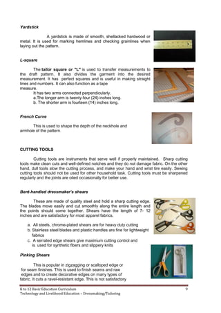 K to 12 Basic Education Curriculum 9
Technology and Livelihood Education – Dressmaking/Tailoring
Yardstick
A yardstick is made of smooth, shellacked hardwood or
metal. It is used for marking hemlines and checking grainlines when
laying out the pattern.
L-square
The tailor square or "L" is used to transfer measurements to
the draft pattern. It also divides the garment into the desired
measurement. It has perfect squares and is useful in making straight
lines and numbers. It can also function as a tape
measure.
It has two arms connected perpendicularly.
a.The longer arm is twenty-four (24) inches long.
b. The shorter arm is fourteen (14) inches long.
French Curve
This is used to shape the depth of the neckhole and
armhole of the pattern.
CUTTING TOOLS
Cutting tools are instruments that serve well if properly maintained. Sharp cutting
tools make clean cuts and well-defined notches and they do not damage fabric. On the other
hand, dull tools slow the cutting process, and make your hand and wrist tire easily. Sewing
cutting tools should not be used for other household task. Cutting tools must be sharpened
regularly and the joints are oiled occasionally for better use.
Bent-handled dressmaker’s shears
These are made of quality steel and hold a sharp cutting edge.
The blades move easily and cut smoothly along the entire length and
the points should come together. Shears have the length of 7- 12
inches and are satisfactory for most apparel fabrics.
a. All steels, chrome-plated shears are for heavy duty cutting
b. Stainless steel blades and plastic handles are fine for lightweight
fabrics
c. A serrated edge shears give maximum cutting control and
is used for synthetic fibers and slippery knits
Pinking Shears
This is popular in zigzagging or scalloped edge or
for seam finishes. This is used to finish seams and raw
edges and to create decorative edges on many types of
fabric. It cuts a ravel-resistant edge. This is not satisfactory
 