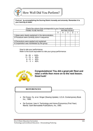 K to 12 Basic Education Curriculum 102
Technology and Livelihood Education – Dressmaking/Tailoring
Check the column that corresponds to your honest evaluation
ITEMS TO BE RATED RATING SCALE
5 4 3 2 1
1.Ideas were clearly explained in the demonstration.
2.Procedure were correctly done in sequence.
3.Precautions were applied and explained.
4.Cooperation was manifested by the group.
How to rate your performance:
Refer to the score equivalent to rate your group performance:
16 - 20 = 100%
11 - 15 = 90%
6 - 10 = 85%
0 - 5 = 80%
Congratulations! You did a great job! Rest and
relax a while then move on to the next lesson.
Good luck!
Find out by accomplishing the Scoring Rubric honestly and sincerely. Remember it is
your learning at stake!
How Well Did You Perform?
 De Cosse, Cy. et al. Singer (Sewing Update). U.S.A. Contemporary Book
Inc., 1988.
 De Guzman, Ines A. Technology and Home Economics (First Year).
Manila. Saint Bernadette Publications, Inc.,1993.
REFERENCES
 