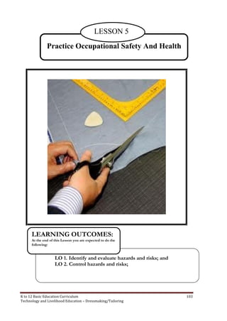 K to 12 Basic Education Curriculum 103
Technology and Livelihood Education – Dressmaking/Tailoring
Practice Occupational Safety And Health
LESSON 5
LO 1. Identify and evaluate hazards and risks; and
LO 2. Control hazards and risks;
LEARNING OUTCOMES:
At the end of this Lesson you are expected to do the
following:
 