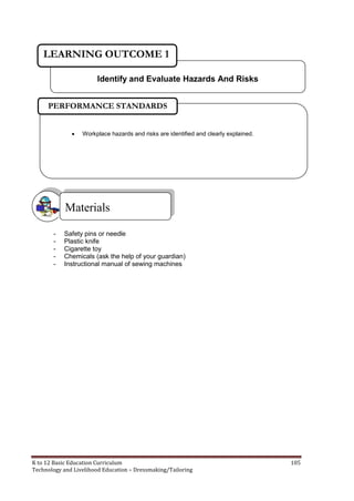 K to 12 Basic Education Curriculum 105
Technology and Livelihood Education – Dressmaking/Tailoring
- Safety pins or needle
- Plastic knife
- Cigarette toy
- Chemicals (ask the help of your guardian)
- Instructional manual of sewing machines
Materials
Identify and Evaluate Hazards And Risks
LEARNING OUTCOME 1
 Workplace hazards and risks are identified and clearly explained.
PERFORMANCE STANDARDS
 