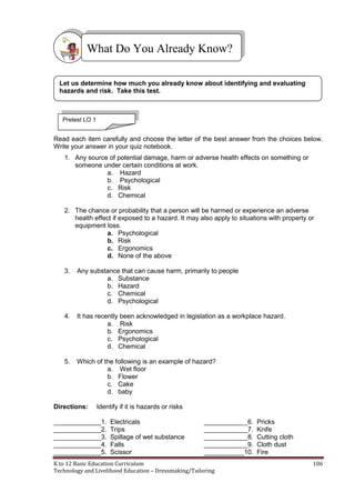 K to 12 Basic Education Curriculum 106
Technology and Livelihood Education – Dressmaking/Tailoring
Read each item carefully and choose the letter of the best answer from the choices below.
Write your answer in your quiz notebook.
1. Any source of potential damage, harm or adverse health effects on something or
someone under certain conditions at work.
a. Hazard
b. Psychological
c. Risk
d. Chemical
2. The chance or probability that a person will be harmed or experience an adverse
health effect if exposed to a hazard. It may also apply to situations with property or
equipment loss.
a. Psychological
b. Risk
c. Ergonomics
d. None of the above
3. Any substance that can cause harm, primarily to people
a. Substance
b. Hazard
c. Chemical
d. Psychological
4. It has recently been acknowledged in legislation as a workplace hazard.
a. Risk
b. Ergonomics
c. Psychological
d. Chemical
5. Which of the following is an example of hazard?
a. Wet floor
b. Flower
c. Cake
d. baby
Directions: Identify if it is hazards or risks
_____________1. Electricals ____________6. Pricks
_____________2. Trips ____________7. Knife
_____________3. Spillage of wet substance ____________8. Cutting cloth
_____________4. Falls ____________9. Cloth dust
_____________5. Scissor ___________10. Fire
What Do You Already Know?
Let us determine how much you already know about identifying and evaluating
hazards and risk. Take this test.
Pretest LO 1
 