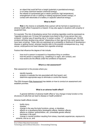 K to 12 Basic Education Curriculum 108
Technology and Livelihood Education – Dressmaking/Tailoring
 an object that could fall from a height (potential or gravitational energy),
 a run-away chemical reaction (chemical energy),
 the release of compressed gas or steam (pressure; high temperature),
 entanglement of hair or clothing in rotating equipment (kinetic energy), or
 contact with electrodes of a battery or capacitor (electrical energy).
What is Risk?
Risk is the chance or probability that a person will be harmed or experience an
adverse health effect if exposed to a hazard. It may also apply to situations with property or
equipment loss.
For example: The risk of developing cancer from smoking cigarettes could be expressed as
"cigarette smokers are 12 times (for example) more likely to die of lung cancer than non-
smokers". Another way of reporting risk is "a certain number ,"Y", of smokers per 100,000
smokers will likely develop lung cancer" (depending on their age and how many years they
have been smoking). These risks are expressed as a probability or likelihood of developing a
disease or getting injured, whereas hazards refer to the possible consequences (e.g., lung
cancer, emphysema and heart disease from cigarette smoking).
Factors that influence the degree of risk include:
 how much a person is exposed to a hazardous thing or condition,
 how the person is exposed (e.g., breathing in a vapor, skin contact), and
 how severe are the effects under the conditions of exposure.
What is a risk assessment?
Risk assessment is the process where you:
 identify hazards,
 analyze or evaluate the risk associated with that hazard, and
 determine appropriate ways to eliminate or control the hazard.
The OSH Answers Risk Assessment has details on how to conduct an assessment and
establish priorities.
What is an adverse health effect?
A general definition of adverse health effect is "any change in body function or the
structures of cells that can lead to disease or health problems".
Adverse health effects include:
 bodily injury,
 disease,
 change in the way the body functions, grows, or develops,
 effects on a developing fetus (teratogenic effects, fetotoxic effects),
 effects on children, grandchildren, etc. (inheritable genetic effects)
 decrease in life span,
 change in mental condition resulting from stress, traumatic experiences, exposure to
solvents, and so on, and
 