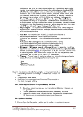 K to 12 Basic Education Curriculum 110
Technology and Livelihood Education – Dressmaking/Tailoring
movements, and other ergonomic hazards induce or contribute to a staggering
number of cumulative trauma disorders. 2. Cumulative trauma disorders (CTD)
affect hands, wrists, elbows, arms, shoulders, the lower back, and the cervical
spine area. Structures involved include tendons, muscles, bones, nerves, and
blood vessels. One can plan strategies for abatement by learning to recognize
the hazards that contribute to CTD. 3. OSHA has published the Ergonomic
Program Management Guidelines. OSHA has also given Advance Notice of
Proposed Rulemaking for an Ergonomic Standard that will affect all industries. 4.
A company wide ergonomic assessment should be developed, followed by a well
written ergonomic plan. Ergonomic abatement will decrease the costs associated
with CTD and ultimately impact the corporate "bottom line."
4. Psychological - The psychosocial hazard has recently been acknowledged in
legislation as a workplace hazard. This type of hazard relates to mental health
and behavioural disorders.
5. Radiation - Radiation Hazard (RADHAZ) describes the hazards of
electromagnetic radiation to fuels, electronic hardware,
ordinance, and personnel. In the military these hazards are segregated as
follows:
1) Hazards of Electromagnetic Radiation to Personnel (HERP)
2) Hazards of Electromagnetic Radiation to Ordnance (HERO)
3) Hazards of Electromagnetic Radiation to Fuel (HERF)
6. Biological - A biological hazard, or biohazard, is anything coming from living
organisms (i.e. pollen, fungi, animals, insects, bacteria and viruses) that could be
a threat to someone's health. It is represented by ☣, the biohazard symbol, which
is used everywhere in the world. When people see this sign they know to take
precautions, and to follow proper conduct for science labs.
7. Physical - Physical hazards are those substances which threaten your physical
safety. The most common types of physical hazards are:
* Fire
* Explosion
* Chemical Reactivity
Hazards may be encountered when using the sewing machine include :
 Cuts and injuries from sharp edges , knife blades, scissors and
pins
- Finger injuries while sewing
 Back injury from poor posture and improper lifting procedures
- Eye strain from poor lighting
Safe operating procedure in using the sewing machine
1. Do not use machine unless you had instruction and training in its safe use
and operation.
2. Teacher permission must be given to operate the sewing machine .
3. Read and understood the instruction sheet, completed the safety test with
100 %score ,and demonstrated competence and safe use.
Pre- operational Safety
1. Always check that the sewing machine and its cord are in good working order.
 