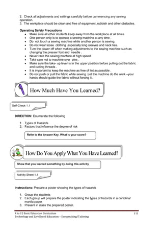 K to 12 Basic Education Curriculum 111
Technology and Livelihood Education – Dressmaking/Tailoring
2. Check all adjustments and settings carefully before commencing any sewing
operation.
3. The workplace should be clean and free of equipment ,rubbish and other obstacles.
Operating Safety Precautions
 Make sure all other students keep away from the workplace at all times.
 One person only is to operate a sewing machine at any time .
 Do not touch a sewing machine while another person is sewing.
 Do not wear loose clothing ,especially long sleeves and neck ties.
 Turn the power off when making adjustments to the sewing machine such as
changing the presser foot and needle .
 Never race the sewing machine at high speed .
 Take care not to machine over pins .
 Make sure the take- up lever is in the upper position before pulling out the fabric
and cutting threads .
 It is important to keep the machine as free of lint as possible .
 Do not push or pull the fabric while sewing .Let the machine do the work –your
hands should guide the fabric without forcing it .
DIRECTION: Enumerate the following
1. Types of Hazards
2. Factors that influence the degree of risk
Instructions: Prepare a poster showing the types of hazards
1. Group the students
2. Each group will prepare the poster indicating the types of hazards in a cartolina/
manila paper
3. Present in class the prepared poster.
Refer to the Answer Key. What is your score?
Show that you learned something by doing this activity
How Much Have You Learned?
Self-Check 1.1
HowDo YouApplyWhatYou HaveLearned?
Activity Sheet 1.1
 