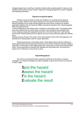 K to 12 Basic Education Curriculum 116
Technology and Livelihood Education – Dressmaking/Tailoring
biological agents such as anthrax, clostridium tetanus (the causative agent for tetanus), and
coxiella burnetti (which causes Q fever). Exposure to biological agents can result in allergies
and respiratory disorders.
Exposure to physical agents
Workers may be exposed to noise and vibrations, for example during weaving,
spinning, sewing, twisting, and cutting. Exposure to loud noise can result in permanent
hearing damage such as noise-induced hearing loss and tinnitus. Exposure to vibration,
particularly together with risk factors for MSDs, can lead to long-term harm. Electromagnetic
fields may also be found
in some workplaces in the textiles sector. Accidents in the textiles sector. The textiles sector
has many hazards that can cause injury to workers, from transport in the workplace (lift
truck), dangerous large work equipment and plant, to the risk of slips from a wet working
environment. Workers being struck by objects, such as moving machinery parts and vehicles
are a
significant cause of injury in the sector. There also exists the risks of fire and explosions, for
example from heating plants used for vapour generation.
Psychosocial issues in the textiles sector. Work-related stress has been defined as
being experienced when the demands of the work environment exceed the workers’ ability to
cope with or control them. Work-related stress may be an issue in some areas of the textiles
sector, being associated for example with repetitive and fast paced work, and where the
worker has no influence on how the job is done.
Hazard Management
One of the most important duties required by OHS law of all workers, including
volunteers, is to keep the workplace as safe as possible. A good way to do this is to use the
4 ‘SAFE’ steps:
Spot the hazard
Assess the hazard
Fix the hazard
Evaluate the result
 