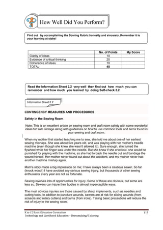 K to 12 Basic Education Curriculum 118
Technology and Livelihood Education – Dressmaking/Tailoring
No. of Points My Score
Clarity of ideas 10
Evidence of critical thinking 20
Coherence of ideas 10
TOTAL 40
CONTINGENCY MEASURES AND PROCEDURES
Safety in the Sewing Room
Note: This is an excellent article on sewing room and craft room safety with some wonderful
ideas for safe storage along with guidelines on how to use common tools and items found in
your sewing and craft room.
When my mother first started teaching me to sew, she told me about one of her earliest
sewing mishaps. She was about five years old, and was playing with her mother's treadle
machine (even though she knew she wasn't allowed to). Sure enough, she turned the
flywheel while her finger was under the needle. But she knew if she cried out, she would be
punished for playing with the machine, so she had to back the needle out and bandage the
wound herself. Her mother never found out about the accident, and my mother never had
another machine mishap again.
Mom's story made a big impression on me; I have always been a cautious sewer. So far
(knock wood!) I have avoided any serious sewing injury, but thousands of other sewing
enthusiasts every year are not as fortunate.
Sewing involves lots of opportunities for injury. Some of these are obvious, but some are
less so. Sewers can injure their bodies in almost imperceptible ways.
The most obvious injuries are those caused by sharp implements, such as needles and
cutting tools. In addition to puncture wounds, sewers are at risk for slicing wounds (from
scissors and rotary cutters) and burns (from irons). Taking basic precautions will reduce the
risk of injury in the sewing room.
Find out by accomplishing the Scoring Rubric honestly and sincerely. Remember it is
your learning at stake!
How Well Did You Perform?
Read the Information Sheet 2.2 very well then find out how much you can
remember and how much you learned by doing Self-check 2.2
Information Sheet 2.2
 