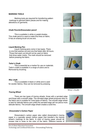 K to 12 Basic Education Curriculum 11
Technology and Livelihood Education – Dressmaking/Tailoring
MARKING TOOLS
Marking tools are required for transferring pattern
markings to garment fabric pieces and for making
alterations on garments.
Chalk Pencils/Dressmaker pencil
This is available in white or pastel shades.
This chalk pencil is used to make fine lines on fabric.
It has an erasing brush at one end.
Liquid Marking Pen
Liquid marking pens come in two types. There
is one that washes out and one that fades after 48 hours.
Those that wash out should not be used on fabric
that show water marks. The mark should be removed
before pressing the fabric.
Tailor’s Chalk
This is essential as a marker for use on materials.
Tailor’s chalk is available in a range of colors and is
Removed by brushing.
Wax chalk
This is available in black or white and is used
for woolen fabrics. Wax can be removed by pressing.
Tracing Wheel
There are two types of tracing wheels, those with a serrated edge
and those with a smooth edge. The serrated edge wheel produces dots on
the fabric and is suitable for most types of fabrics. The smooth edge wheel
is best for delicate fabrics and unlike the serrated edge will not pierce more
delicate fabrics. The smooth edge wheel creates a solid line.
Dressmaker’s Carbon Paper
Dressmaker’s carbon paper also called dressmaker’s tracing
paper is a specially waxed carbon paper that transfer’s the tracing
wheel’s markings to the fabric. A color of tracing paper should be
chosen that is close to the color of the fabric. Different brands of
 