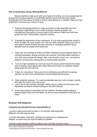 K to 12 Basic Education Curriculum 119
Technology and Livelihood Education – Dressmaking/Tailoring
How to Avoid Injury Using a Sewing Machine
Sewing machines make quick work out of piles of mending, but many people take for
granted that a sewing machine is a potentially harmful instrument! Each year people
accidentally harm themselves at home or at work while sewing on a machine. Here are a few
guidelines to minimize your chance of injury.
1. Examine the sewing machine to make sure that it is fully assembled and well
maintained. Depending on your model of sewing machine or serger, the
manufacturer has guards on various parts of the machine. Make sure that these
guards are fully in place before using the machine.
2. Evaluate the ergonomics of your workspace. Is your chair ergonomically correct in
terms of height, tilt, back support, etc.? Do you need a footrest? Does your chair or
stool adjust? proper furniture can go a long way in combating repetitive stress
disorders such as carpal tunnel syndrome.
3. Clear your surroundings of clutter and debris. Besides the psychological stress of a
cluttered workspace, sewing machines can overheat. Extra flammable materials in
your work area increase the danger. Also, extra threads, scraps, etc., can become
lodged in moving parts, causing jams or unpredictable operation.
4. Turn on a light. Eyestrain is a common injury for anyone performing the fine detail
work of sewing. Good lighting also helps reduce the chance of unwanted material
being drawn into the machine.
5. Follow the instructions! Take some time to familiarize yourself with the sewing
machine, as well as the manufacturer's recommended best practices.
6. Wear protective eyewear. You could accidentally sew over a pin or break a needle.
Why take the chance of an eye injury?
7. Learn how to sew correctly. Improper habits such as sewing over the same area
repeatedly can lead to needle breakage or trip other hazards.
8. Avoid using fingers to feed fabric into the machine. Develop healthy habits of
keeping fingers away from the feeder, as well as using chopsticks to hold fabric up
close.
Employer OHS obligations
Employers and management have responsibilities to:
• provide a safe environment to work in, for example, safe equipment ,
Materials and safe ways to work
• provide information, instruction, training and supervision to employees as
needed to ensure they can work as safely as possible
• identify unsafe situations before problems arise, and take corrective action
 