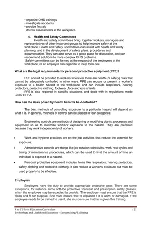 K to 12 Basic Education Curriculum 121
Technology and Livelihood Education – Dressmaking/Tailoring
• organize OHS trainings
• investigate accidents
• provide first aid
• do risk assessments at the workplace.
4. Health and Safety Committees
Health and safety committees bring together workers, managers and
representatives of other important groups to help improve safety at the
workplace. Health and Safety Committees can assist with health and safety
planning, and in the development of safety plans, procedures and
documentation. They can also serve as a good place for discussion, and can
recommend solutions to more complex OHS problems.
Safety committees can be formed at the request of the employees at the
workplace, or an employer can organize to help form one.
What are the legal requirements for personal protective equipment (PPE)?
PPE should be provided to workers wherever there are health (or safety) risks that
cannot be adequately controlled in other ways. PPE can reduce or prevent a worker's
exposure to a health hazard in the workplace and can include respirators, hearing
protectors, protective clothing, footwear ,face and eye shields.
PPE is also required in specific situations and dealt with in regulations made
under OHSA.
How can the risks posed by health hazards be controlled?
The best methods of controlling exposure to a particular hazard will depend on
what it is. In general, methods of control can be placed in four categories:
Engineering controls are methods of designing or modifying plants, processes and
equipment so as to minimize workers' exposure to the hazard. They are preferred
because they work independently of workers.
 Work and hygiene practices are on-the-job activities that reduce the potential for
exposure.
 Administrative controls are things like job rotation schedules, work-rest cycles and
timing of maintenance procedures, which can be used to limit the amount of time an
individual is exposed to a hazard.
 Personal protective equipment includes items like respirators, hearing protectors,
safety clothing and protective clothing. It can reduce a worker's exposure but must be
used properly to be effective.
Employers
Employers have the duty to provide appropriate protective wear. There are some
exceptions, for instance some soft-toe protective footwear and prescription safety glasses,
which the employee may be expected to provide. The employer must ensure that the PPE is
clean and fit for purpose. She must ensure that is replaced if it is worn or damaged. If the
employee needs to be trained to use it, she must ensure that he is given this training.
 