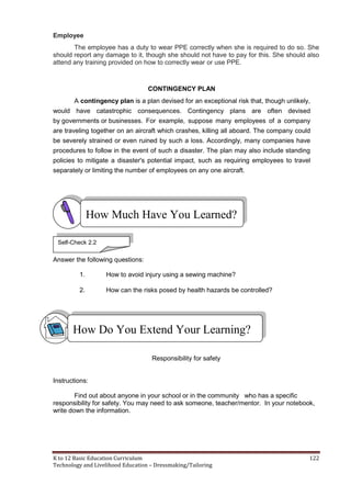 K to 12 Basic Education Curriculum 122
Technology and Livelihood Education – Dressmaking/Tailoring
Employee
The employee has a duty to wear PPE correctly when she is required to do so. She
should report any damage to it, though she should not have to pay for this. She should also
attend any training provided on how to correctly wear or use PPE.
CONTINGENCY PLAN
A contingency plan is a plan devised for an exceptional risk that, though unlikely,
would have catastrophic consequences. Contingency plans are often devised
by governments or businesses. For example, suppose many employees of a company
are traveling together on an aircraft which crashes, killing all aboard. The company could
be severely strained or even ruined by such a loss. Accordingly, many companies have
procedures to follow in the event of such a disaster. The plan may also include standing
policies to mitigate a disaster's potential impact, such as requiring employees to travel
separately or limiting the number of employees on any one aircraft.
Answer the following questions:
1. How to avoid injury using a sewing machine?
2. How can the risks posed by health hazards be controlled?
Responsibility for safety
Instructions:
Find out about anyone in your school or in the community who has a specific
responsibility for safety. You may need to ask someone, teacher/mentor. In your notebook,
write down the information.
How Much Have You Learned?
Self-Check 2.2
How Do You Extend Your Learning?
 