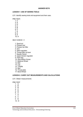 K to 12 Basic Education Curriculum 124
Technology and Livelihood Education – Dressmaking/Tailoring
ANSWER KEYS
LESSON 1: USE OF SEWING TOOLS
LO1. Identify sewing tools and equipment and their uses.
PRE-TEST:
1. C
2. A
3. D
4. C
5. B
6. C
7. A
8. A
9. A
10. A
SELF-CHECK 1.1
1. Spool pin
2. Presser foot
3. Presser bar lifter
4. Arm
5. Stitch regulator
6. Thread take up lever
7. Needle Clamp
8. Upper tension regulator
9. Feed dog
10. Stop Motion Screw
11. Balance Wheel
12. Belt
13. Leg
14. Treadle
15. Bed
16. Throat plate
17. Band Wheel
LESSON 2: CARRY OUT MEASUREMENTS AND CALCULATIONS
LO1. Obtain measurements
PRE-TEST
1. A
2. B
3. B
4. C
5. B
6. A
7. D
8. C
9. B
10. D
 