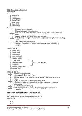 K to 12 Basic Education Curriculum 127
Technology and Livelihood Education – Dressmaking/Tailoring
LO2. Produce simple project
PRE-TEST
A.
1. back stitch
2. basting
3. running stitch
4. blanket stitch
5. catch stitch
6. chain stitch
7. outline stitch
B.
__7__ Remove hanging threads.
__3__ Zigzag raw edges of the pockets.
__5__ Fold and baste of the organizer before sewing in the sewing machine.
__8__ Press.
__6__ Lay the pockets, pin, baste then machine stitch.
__2__ Put labels for each pockets as marking tools, measuring tools and cutting
tools.
__4__ Sew the handles for hanging.
__1__ Work on the pockets by putting designs applying the principles of
designs.
SELF-CHECK 2.1
1. Chain Stitch
2. Catch stitch
3. Back stitch
4. Running stitch
5. Blanket stitch
6. Hand stitch
7. Machine stitch in any order
8. Pin stitch
9. Basting edges stitch
10. Outline stitch
SELF-CHECK 2.2
__7__ Remove hanging threads.
__3__ Zigzag raw edges of the pockets.
__5__ Fold and baste of the organizer before sewing in the sewing machine.
__8__ Press.
__6__ Lay the pockets, pin, baste then machine stitch.
__2__ Put labels for each pockets as marking tools, measuring tools and
cutting tools.
__4__ Sew the handles for hanging.
__1__ Work on the pockets by putting designs applying the principles of
designs.
LESSON 4: PERFORM BASIC MAINTENANCE
LO1. Operate machine and assess its performance
PRE-TEST
1. d
2. a
 