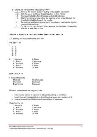 K to 12 Basic Education Curriculum 129
Technology and Livelihood Education – Dressmaking/Tailoring
B. STEPS IN THREADING THE LOWER PART
__1___Remove the bobbin case by pulling on the bobbin case latch.
__5___ Pull the upper and lower thread together by four inches.
__2___ Remove the bobbin from the case and wind the thread.
__6___ Start the mechanism by rolling the balance wheel forward to get the
thread of the bobbin through the needle.
__4___ Be sure that you hear the case being locked upon inserting the bobbin
case inside the shuttle.
__3___ Put the bobbin back to the bobbin case and pull the thread through the
little slot at least four inches.
LESSON 5: PRACTICE OCCUPATIONAL SAFETY AND HEALTH
LO1. Identify and evaluate hazards and risks
PRE-TEST 2.1
I.
1. A
2. A
3. C
4. C
5. A
III. 1. Hazards 6. Risks
3. Risks 7. Hazards
4. Hazards 8. Risks
5. Risks 9. Risk
6. Hazards 10.Risk
SELF-CHECK 1.1
1. Types of Hazards
Physical Psychological
Chemical Electrical
Ergonomical Biological
2.Factors that influence the degree of risk.
 how much a person is exposed to a hazardous thing or condition,
 how the person is exposed (e.g., breathing in a vapor, skin contact), and
 how severe are the effects under the conditions of exposure.
SELF-CHECK 1.2
1. Hazards 6. Risks
7. Risks 7. Hazards
8. Hazards 8. Risks
9. Risks 9. Risk
10. Hazards 10.Risk
 