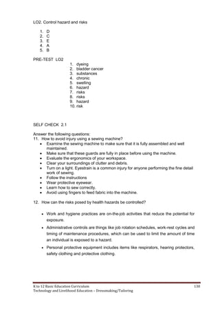 K to 12 Basic Education Curriculum 130
Technology and Livelihood Education – Dressmaking/Tailoring
LO2. Control hazard and risks
1. D
2. C
3. E
4. A
5. B
PRE-TEST LO2
1. dyeing
2. bladder cancer
3. substances
4. chronic
5. swelling
6. hazard
7. risks
8. risks
9. hazard
10. risk
SELF CHECK 2.1
Answer the following questions:
11. How to avoid injury using a sewing machine?
 Examine the sewing machine to make sure that it is fully assembled and well
maintained.
 Make sure that these guards are fully in place before using the machine.
 Evaluate the ergonomics of your workspace.
 Clear your surroundings of clutter and debris.
 Turn on a light. Eyestrain is a common injury for anyone performing the fine detail
work of sewing.
 Follow the instructions
 Wear protective eyewear.
 Learn how to sew correctly.
 Avoid using fingers to feed fabric into the machine.
12. How can the risks posed by health hazards be controlled?
 Work and hygiene practices are on-the-job activities that reduce the potential for
exposure.
 Administrative controls are things like job rotation schedules, work-rest cycles and
timing of maintenance procedures, which can be used to limit the amount of time
an individual is exposed to a hazard.
 Personal protective equipment includes items like respirators, hearing protectors,
safety clothing and protective clothing.
 