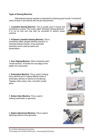 K to 12 Basic Education Curriculum 13
Technology and Livelihood Education – Dressmaking/Tailoring
Types of Sewing Machines
Well-selected sewing machine is essential for achieving good results. It should be
used correctly in accordance with the job requirements.
1. Lockstitch Sewing Machine. This is usually used in homes and
sometimes in school. This is also called “Domestic Sewing Machine”.
It is run by foot and may also be converted to electric power
machine.
2. Hi-Speed Lockstitch Sewing Machine. This is
sometimes called „straight stitching machine” or
industrial sewing machine. It has automatic
lubrication and is used by tailors and
dressmakers.
3. Over Edging Machine. Other companies call it
“small machine”. It finishes the raw edges of the
pattern for construction.
4. Embroidery Machine. This is used in making
fancy stitches and in making different kinds of
embroidery stitches on fabrics for the Barong
Tagalog, pillow cases, linen, and other novelty
items.
5. Button Holer Machine. This is used in
making buttonholes on garments.
6. Button Attachment Machine. This is used in
attaching buttons to the garments.
 