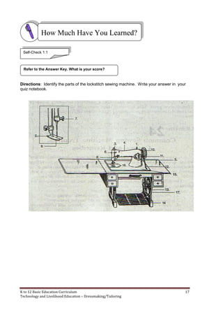 K to 12 Basic Education Curriculum 17
Technology and Livelihood Education – Dressmaking/Tailoring
Directions: Identify the parts of the lockstitch sewing machine. Write your answer in your
quiz notebook.
How Much Have You Learned?
Refer to the Answer Key. What is your score?
Self-Check 1.1
 