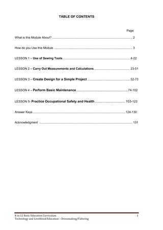 K to 12 Basic Education Curriculum 1
Technology and Livelihood Education – Dressmaking/Tailoring
TABLE OF CONTENTS
Page
What is this Module About? .............................................................................................. 2
How do you Use this Module ............................................................................................ 3
LESSON 1 – Use of Sewing Tools............................................................................... 4-22
LESSON 2 – Carry Out Measurements and Calculations.......................................... 23-51
LESSON 3 – Create Design for a Simple Project .............................................. 52-73
LESSON 4 – Perform Basic Maintenance........................................................74-102
LESSON 5- Practice Occupational Safety and Health................................. 103-123
Answer Keys.............................................................................................................124-130
Acknowledgment ............................................................................................................. 131
 