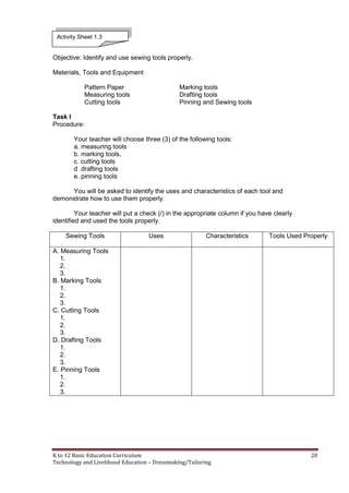 K to 12 Basic Education Curriculum 20
Technology and Livelihood Education – Dressmaking/Tailoring
Objective: Identify and use sewing tools properly.
Materials, Tools and Equipment
Pattern Paper Marking tools
Measuring tools Drafting tools
Cutting tools Pinning and Sewing tools
Task I
Procedure:
Your teacher will choose three (3) of the following tools:
a. measuring tools
b. marking tools,
c. cutting tools
d .drafting tools
e. pinning tools
You will be asked to identify the uses and characteristics of each tool and
demonstrate how to use them properly.
Your teacher will put a check (/) in the appropriate column if you have clearly
identified and used the tools properly.
Sewing Tools Uses Characteristics Tools Used Properly
A. Measuring Tools
1.
2.
3.
B. Marking Tools
1.
2.
3.
C. Cutting Tools
1.
2.
3.
D. Drafting Tools
1.
2.
3.
E. Pinning Tools
1.
2.
3.
Activity Sheet 1.3
 