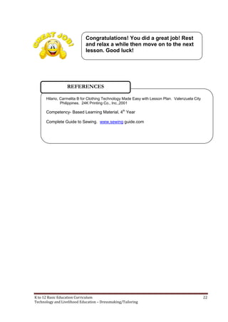 K to 12 Basic Education Curriculum 22
Technology and Livelihood Education – Dressmaking/Tailoring
Hilario, Carmelita B for Clothing Technology Made Easy with Lesson Plan. Valenzuela City
Philippines. 24K Printing Co., Inc.,2001
Competency- Based Learning Material, 4th
Year
Complete Guide to Sewing. www.sewing guide.com
REFERENCES
Congratulations! You did a great job! Rest
and relax a while then move on to the next
lesson. Good luck!
 