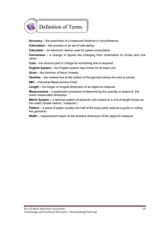 K to 12 Basic Education Curriculum 24
Technology and Livelihood Education – Dressmaking/Tailoring
Accuracy – the exactness of a measured distance or circumference
Calculation – the process or an act of calculating
Calculator – an electronic device used for speed computation
Conversion – a change of figures like changing from centimeters to inches and vice
versa
Cost – the amount paid or charge for something that is acquired
English System – the English system has inches for its basic unit
Grain – the direction of fabric threads
Hemline – the marked line at the bottom of the garment where the hem is turned
IMC – Individual Measurement Chart
Length – the longer or longest dimension of an object to measure
Measurement – a systematic procedure of determining the quantity or extent of the
entire measurable dimension
Metric System – a decimal system of physical units based on a unit of length known as
the meter (Greek metron, “measure”)
Pattern – a piece of paper usually one-half of the body parts used as a guide in cutting
the garments
Width – measurement taken at the shortest dimension of the object to measure
Definition of Terms
 