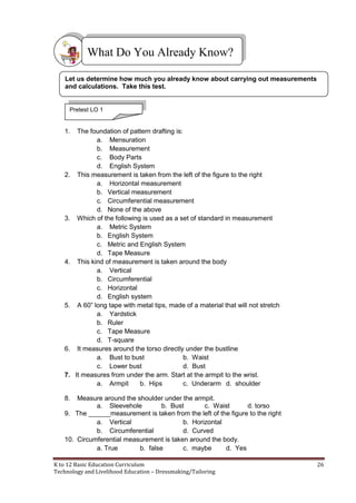 K to 12 Basic Education Curriculum 26
Technology and Livelihood Education – Dressmaking/Tailoring
1. The foundation of pattern drafting is:
a. Mensuration
b. Measurement
c. Body Parts
d. English System
2. This measurement is taken from the left of the figure to the right
a. Horizontal measurement
b. Vertical measurement
c. Circumferential measurement
d. None of the above
3. Which of the following is used as a set of standard in measurement
a. Metric System
b. English System
c. Metric and English System
d. Tape Measure
4. This kind of measurement is taken around the body
a. Vertical
b. Circumferential
c. Horizontal
d. English system
5. A 60” long tape with metal tips, made of a material that will not stretch
a. Yardstick
b. Ruler
c. Tape Measure
d. T-square
6. It measures around the torso directly under the bustline
a. Bust to bust b. Waist
c. Lower bust d. Bust
7. It measures from under the arm. Start at the armpit to the wrist.
a. Armpit b. Hips c. Underarm d. shoulder
8. Measure around the shoulder under the armpit.
a. Sleevehole b. Bust c. Waist d. torso
9. The ______measurement is taken from the left of the figure to the right
a. Vertical b. Horizontal
b. Circumferential d. Curved
10. Circumferential measurement is taken around the body.
a. True b. false c. maybe d. Yes
What Do You Already Know?
Let us determine how much you already know about carrying out measurements
and calculations. Take this test.
Pretest LO 1
 