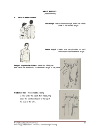 K to 12 Basic Education Curriculum 30
Technology and Livelihood Education – Dressmaking/Tailoring
MEN’S APPAREL
(Measurement)
A. Vertical Measurement
Shirt length - taken from the nape down the center
back to the desired length.
Sleeve length - taken from the shoulder tip point
down to the desired sleeve length.
Length of pants or shorts – measures along the
side below the waist band to the desired length of the pants.
Crotch or Rise – measured by placing
a ruler under the crotch then measuring
below the waistband down to the top of
the level of the ruler.
 