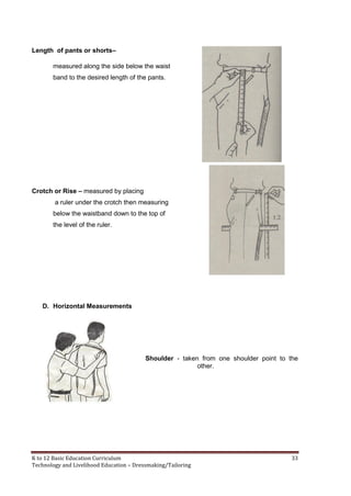 K to 12 Basic Education Curriculum 33
Technology and Livelihood Education – Dressmaking/Tailoring
Length of pants or shorts–
measured along the side below the waist
band to the desired length of the pants.
Crotch or Rise – measured by placing
a ruler under the crotch then measuring
below the waistband down to the top of
the level of the ruler.
D. Horizontal Measurements
Shoulder - taken from one shoulder point to the
other.
 
