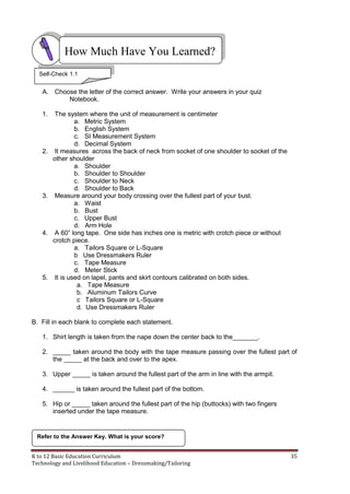 K to 12 Basic Education Curriculum 35
Technology and Livelihood Education – Dressmaking/Tailoring
A. Choose the letter of the correct answer. Write your answers in your quiz
Notebook.
1. The system where the unit of measurement is centimeter
a. Metric System
b. English System
c. SI Measurement System
d. Decimal System
2. It measures across the back of neck from socket of one shoulder to socket of the
other shoulder
a. Shoulder
b. Shoulder to Shoulder
c. Shoulder to Neck
d. Shoulder to Back
3. Measure around your body crossing over the fullest part of your bust.
a. Waist
b. Bust
c. Upper Bust
d. Arm Hole
4. A 60” long tape. One side has inches one is metric with crotch piece or without
crotch piece.
a. Tailors Square or L-Square
b Use Dressmakers Ruler
c. Tape Measure
d. Meter Stick
5. It is used on lapel, pants and skirt contours calibrated on both sides.
a. Tape Measure
b. Aluminum Tailors Curve
c Tailors Square or L-Square
d. Use Dressmakers Ruler
B. Fill in each blank to complete each statement.
1. Shirt length is taken from the nape down the center back to the_______.
2. _____ taken around the body with the tape measure passing over the fullest part of
the _____ at the back and over to the apex.
3. Upper _____ is taken around the fullest part of the arm in line with the armpit.
4. ______ is taken around the fullest part of the bottom.
5. Hip or _____ taken around the fullest part of the hip (buttocks) with two fingers
inserted under the tape measure.
How Much Have You Learned?
Refer to the Answer Key. What is your score?
Self-Check 1.1
 