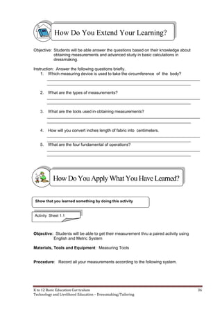 K to 12 Basic Education Curriculum 36
Technology and Livelihood Education – Dressmaking/Tailoring
Objective: Students will be able answer the questions based on their knowledge about
obtaining measurements and advanced study in basic calculations in
dressmaking.
Instruction: Answer the following questions briefly.
1. Which measuring device is used to take the circumference of the body?
___________________________________________________________________
_______________________________________________________________
2. What are the types of measurements?
___________________________________________________________________
_______________________________________________________________
3. What are the tools used in obtaining measurements?
___________________________________________________________________
_______________________________________________________________
4. How will you convert inches length of fabric into centimeters.
___________________________________________________________________
_______________________________________________________________
5. What are the four fundamental of operations?
___________________________________________________________________
_______________________________________________________________
Objective: Students will be able to get their measurement thru a paired activity using
English and Metric System
Materials, Tools and Equipment: Measuring Tools
Procedure: Record all your measurements according to the following system.
Show that you learned something by doing this activity
How Do You Extend Your Learning?
HowDo YouApplyWhatYou HaveLearned?
Activity Sheet 1.1
 