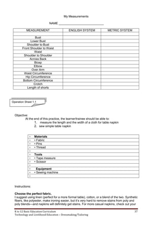 K to 12 Basic Education Curriculum 37
Technology and Livelihood Education – Dressmaking/Tailoring
My Measurements
NAME ___________________________
MEASUREMENT ENGLISH SYSTEM METRIC SYSTEM
Bust
Lower Bust
Shoulder to Bust
Front Shoulder to Waist
Waist
Shoulder to Shoulder
Across Back
Bicep
Elbow
Over Arm
Waist Circumference
Hip Circumference
Bottom Circumference
Crotch
Length of shorts
Objective:
At the end of this practice, the learner/trainee should be able to:
1. measure the length and the width of a cloth for table napkin
2. sew simple table napkin
 Materials
 • Fabric
 • Pins
 • Thread

 Tools
 • Tape measure
 • Scissor

 Equipment
 • Sewing machine

Instructions:
Choose the perfect fabric.
I suggest using linen (perfect for a more formal table), cotton, or a blend of the two. Synthetic
fibers, like polyester, make ironing easier, but it’s very hard to remove stains from poly and
poly blends—and napkins will definitely get stains. For more casual napkins, check out your
Operation Sheet 1.1
 