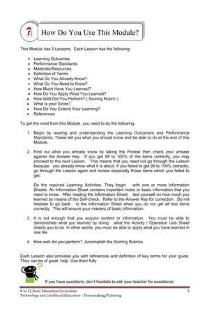K to 12 Basic Education Curriculum 3
Technology and Livelihood Education – Dressmaking/Tailoring
This Module has 5 Lessons. Each Lesson has the following:
 Learning Outcomes
 Performance Standards
 Materials/Resources
 Definition of Terms
 What Do You Already Know?
 What Do You Need to Know?
 How Much Have You Learned?
 How Do You Apply What You Learned?
 How Well Did You Perform? ( Scoring Rubric )
 What is your Score?
 How Do You Extend Your Learning?
 References
To get the most from this Module, you need to do the following:
1. Begin by reading and understanding the Learning Outcome/s and Performance
Standards. These tell you what you should know and be able to do at the end of this
Module.
2. Find out what you already know by taking the Pretest then check your answer
against the Answer Key. If you get 99 to 100% of the items correctly, you may
proceed to the next Lesson. This means that you need not go through the Lesson
because you already know what it is about. If you failed to get 99 to 100% correctly,
go through the Lesson again and review especially those items which you failed to
get.
Do the required Learning Activities. They begin with one or more Information
Sheets. An Information Sheet contains important notes or basic information that you
need to know. After reading the Information Sheet, test yourself on how much you
learned by means of the Self-check. Refer to the Answer Key for correction. Do not
hesitate to go back to the Information Sheet when you do not get all test items
correctly. This will ensure your mastery of basic information.
3. It is not enough that you acquire content or information. You must be able to
demonstrate what you learned by doing what the Activity / Operation /Job Sheet
directs you to do. In other words, you must be able to apply what you have learned in
real life.
4. How well did you perform? Accomplish the Scoring Rubrics.
Each Lesson also provides you with references and definition of key terms for your guide.
They can be of great help. Use them fully
If you have questions, don’t hesitate to ask your teacher for assistance.
How Do You Use This Module?
 