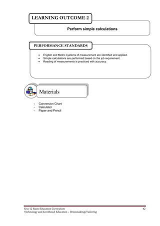 K to 12 Basic Education Curriculum 42
Technology and Livelihood Education – Dressmaking/Tailoring
- Conversion Chart
- Calculator
- Paper and Pencil
Materials
Perform simple calculations
LEARNING OUTCOME 2
 English and Metric systems of measurement are identified and applied.
 Simple calculations are performed based on the job requirement.
 Reading of measurements is practiced with accuracy.
PERFORMANCE STANDARDS
 