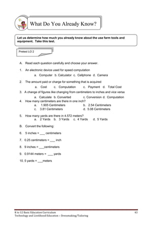 K to 12 Basic Education Curriculum 43
Technology and Livelihood Education – Dressmaking/Tailoring
A. Read each question carefully and choose your answer.
1. An electronic device used for speed computation
a. Computer b. Calculator c. Cellphone d. Camera
2. The amount paid or charge for something that is acquired
a. Cost c. Computation c. Payment d. Total Cost
3. A change of figures like changing from centimeters to inches and vice versa
a. Calculate b. Converted c. Conversion d. Computation
4. How many centimeters are there in one inch?
a. 1.905 Centimeters b. 2.54 Centimeters
c. 3.81 Centimeters d. 5.08 Centimeters
5. How many yards are there in 4.572 meters?
a. 2 Yards b. 3 Yards c. 4 Yards d. 5 Yards
B. Convert the following:
6. 5 inches = ___ centimeters
7. 0.25 centimeters = ___ inch
8. 9 inches = ___centimeters
9. 0.9144 meters = ___ yards
10. 5 yards = ___meters
What Do You Already Know?
Let us determine how much you already know about the use farm tools and
equipment. Take this test.
Pretest LO 2
 