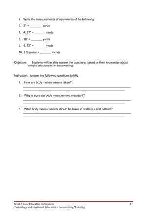 K to 12 Basic Education Curriculum 47
Technology and Livelihood Education – Dressmaking/Tailoring
1. Write the measurements of equivalents of the following:
6. 3’ = _______ yards
7. 4. 27” = _______ yards
8. 18” = _______ yards
9. 5. 72” = _______ yards
10. 1 ½ meter = _______ inches
Objective: Students will be able answer the questions based on their knowledge about
simple calculations in dressmaking.
Instruction: Answer the following questions briefly.
1. How are body measurements taken?
___________________________________________________________________
_______________________________________________________________
2. Why is accurate body measurement important?
___________________________________________________________________
_______________________________________________________________
3. What body measurements should be taken in drafting a skirt pattern?
___________________________________________________________________
_______________________________________________________________
 