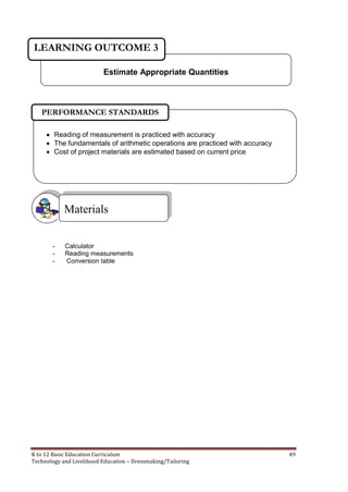 K to 12 Basic Education Curriculum 49
Technology and Livelihood Education – Dressmaking/Tailoring
- Calculator
- Reading measurements
- Conversion table
Materials
Estimate Appropriate Quantities
LEARNING OUTCOME 3
 Reading of measurement is practiced with accuracy
 The fundamentals of arithmetic operations are practiced with accuracy
 Cost of project materials are estimated based on current price
PERFORMANCE STANDARDS
 