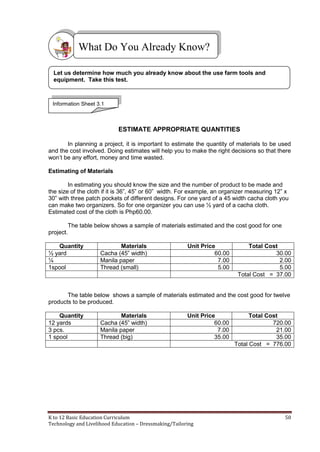 K to 12 Basic Education Curriculum 50
Technology and Livelihood Education – Dressmaking/Tailoring
ESTIMATE APPROPRIATE QUANTITIES
In planning a project, it is important to estimate the quantity of materials to be used
and the cost involved. Doing estimates will help you to make the right decisions so that there
won’t be any effort, money and time wasted.
Estimating of Materials
In estimating you should know the size and the number of product to be made and
the size of the cloth if it is 36”, 45” or 60” width. For example, an organizer measuring 12” x
30” with three patch pockets of different designs. For one yard of a 45 width cacha cloth you
can make two organizers. So for one organizer you can use ½ yard of a cacha cloth.
Estimated cost of the cloth is Php60.00.
The table below shows a sample of materials estimated and the cost good for one
project.
Quantity Materials Unit Price Total Cost
½ yard Cacha (45” width) 60.00 30.00
¼ Manila paper 7.00 2.00
1spool Thread (small) 5.00 5.00
Total Cost = 37.00
The table below shows a sample of materials estimated and the cost good for twelve
products to be produced.
Quantity Materials Unit Price Total Cost
12 yards Cacha (45” width) 60.00 720.00
3 pcs. Manila paper 7.00 21.00
1 spool Thread (big) 35.00 35.00
Total Cost = 776.00
What Do You Already Know?
Information Sheet 3.1
Let us determine how much you already know about the use farm tools and
equipment. Take this test.
 