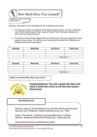 K to 12 Basic Education Curriculum 51
Technology and Livelihood Education – Dressmaking/Tailoring
Direction: Use tables in your estimation for the materials and the cost.
1. You will are to make an organizer of the following given prices. You use a cloth that
costs Php55. Manila paper, Php7, spool of thread, Php5. Estimate materials and
cost. How much will you spent?
2. You and your three friends agreed that you will share to make your organizer as your
project to save money. You will buy your materials at the same time. Estimate your
materials and cost for the project.
1.
Quantity Materials Unit Price Total Cost
Total Cost =
2.
Quantity Materials Unit Price Total Cost
Total Cost =
Congratulations! You did a great job! Rest and
relax a while then move on to the next lesson.
Good luck!
Refer to the Answer Key. What is your score?
How Much Have You Learned?
Self-Check 3.1
Navarro, Leticia S. Homemaking for You and Me (Clothing Construction)
Quenzon City, Philippines. Abida Publishing House, Inc., 1985
Hilario, Carmelita B., Clothing Technology Made Easy, Publisher
National Bookstore Printed 24k Printing Corp., Valenzuela City
www.singermachines.co.uk/dress-form-inform
REFERENCES
 