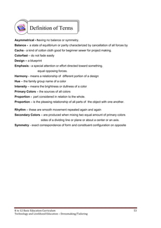 K to 12 Basic Education Curriculum 53
Technology and Livelihood Education – Dressmaking/Tailoring
Asymmetrical - having no balance or symmetry.
Balance - a state of equilibrium or parity characterized by cancellation of all forces by
Cacha - a kind of cotton cloth good for beginner sewer for project making.
Colorfast – do not fade easily
Design – a blueprint
Emphasis - a special attention or effort directed toward something.
equal opposing forces.
Harmony - means a relationship of different portion of a design
Hue – the family group name of a color
Intensity – means the brightness or dullness of a color
Primary Colors – the sources of all colors
Proportion - part considered in relation to the whole.
Proportion – is the pleasing relationship of all parts of the object with one another.
Rhythm – these are smooth movement repeated again and again
Secondary Colors – are produced when mixing two equal amount of primary colors
sides of a dividing line or plane or about a center or an axis.
Symmetry - exact correspondence of form and constituent configuration on opposite
Definition of Terms
 