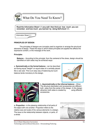 K to 12 Basic Education Curriculum 56
Technology and Livelihood Education – Dressmaking/Tailoring
PRINCIPLES OF DESIGN
The principles of designs are concepts used to organize or arrange the structural
elements of design. These the ways in which these principles are applied the affects the
expressive content, or the message of the work.
Principles
Balance - According to this principle, from the centered of the dress, design should be
identified on both sides may be achieved ways:
a. Symmetrically or the formal balance - can be described
as having equal "weight" on equal sides of a centrally placed
like a see saw. This is an easy way of balancing but such
balance lends monotony to the design.
b. Asymmetrically or the informal balance – When
The structure decoration and accessories are different
both sides from the center of the design. In this design
attraction both sides is created by using different
accessories.
c. Proportion - is the pleasing relationship of all parts of
the object with one another. Proportion refers to the
relative size and scale of the various elements in a design.
The issue is the relationship between objects, or parts, of
a whole.
What Do You Need To Know?
Read the Information Sheet 1.1 very well then find out how much you can
remember and how much you learned by doing Self-check 1.1.
Information Sheet 1.1
 