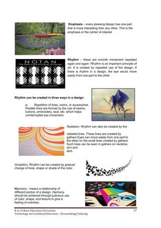K to 12 Basic Education Curriculum 57
Technology and Livelihood Education – Dressmaking/Tailoring
Emphasis – every pleasing design has one part
that is more interesting than any other. This is the
emphasis or the center of interest.
Rhythm – these are smooth movement repeated
again and again. Rhythm is an important principle of
art. It is created by repeated use of the design. If
there is rhythm in a design, the eye would move
easily from one part to the other.
Rhythm can be created in three ways in a design:
a. Repetition of lines, colors, or accessories.
Parallel lines are formed by the use of seams,
buttons, embroidery, lace, etc. which helps
uninterrupted eye movement.
Radiation. Rhythm can also be created by the
radiated lines. These lines are created by
gathers Eyes can move easily from one part to
the other on the small lines created by gathers.
Such lines can be seen in gathers on neckline,
arm and
skirt.
Gradation. Rhythm can be created by gradual
change of lines, shape or shade of the color.
Harmony - means a relationship of
different portion of a design. Harmony
should be achieved through judicious use
of color, shape, and texture to give a
feeling of oneness.
 