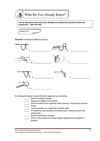 K to 12 Basic Education Curriculum 64
Technology and Livelihood Education – Dressmaking/Tailoring
Direction: Identify the different pictures
1. ___________________ 5. _______________
2. ______________ 6. _________________
3. _______________ 7. _________________
4. ___________________
B. Arrange the steps in assembling the organizer by numbering.
_____ Remove hanging threads.
_____ Zigzag raw edges of the pockets.
_____ Fold and baste of the organizer before sewing in the sewing machine.
_____ Press.
_____ Lay the pockets, pin, baste then machine stitch.
_____ Put labels for each pockets as marking tools, measuring tools and
cutting tools.
_____ Sew the handles for hanging.
_____ Work on the pockets by putting designs applying the principles of
designs.
What Do You Already Know?
Pretest LO 2
Let us determine how much you already know about the use farm tools and
equipment. Take this test.
 
