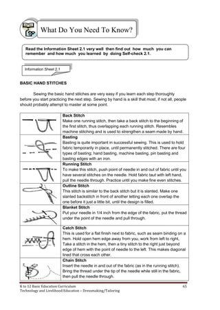 K to 12 Basic Education Curriculum 65
Technology and Livelihood Education – Dressmaking/Tailoring
BASIC HAND STITCHES
Sewing the basic hand stitches are very easy if you learn each step thoroughly
before you start practicing the next step. Sewing by hand is a skill that most, if not all, people
should probably attempt to master at some point.
Back Stitch
Make one running stitch, then take a back stitch to the beginning of
the first stitch, thus overlapping each running stitch. Resembles
machine stitching and is used to strengthen a seam made by hand.
Basting
Basting is quite important in successful sewing. This is used to hold
fabric temporarily in place, until permanently stitched. There are four
types of basting; hand basting, machine basting, pin basting and
basting edges with an iron.
Running Stitch
To make this stitch, push point of needle in and out of fabric until you
have several stitches on the needle. Hold fabric taut with left hand,
pull the needle through. Practice until you make fine even stitches.
Outline Stitch
This stitch is similar to the back stitch but it is slanted. Make one
slanted backstitch in front of another letting each one overlap the
one before it just a little bit, until the design is filled.
Blanket Stitch
Put your needle in 1/4 inch from the edge of the fabric, put the thread
under the point of the needle and pull through.
Catch Stitch
This is used for a flat finish next to fabric, such as seam binding on a
hem. Hold open hem edge away from you, work from left to right,
Take a stitch in the hem, then a tiny stitch to the right just beyond
edge of hem with the point of needle to the left. This makes diagonal
lined that cross each other.
Chain Stitch
Insert the needle in and out of the fabric (as in the running stitch).
Bring the thread under the tip of the needle while still in the fabric,
then pull the needle through.
What Do You Need To Know?
Read the Information Sheet 2.1 very well then find out how much you can
remember and how much you learned by doing Self-check 2.1.
Information Sheet 2.1
 