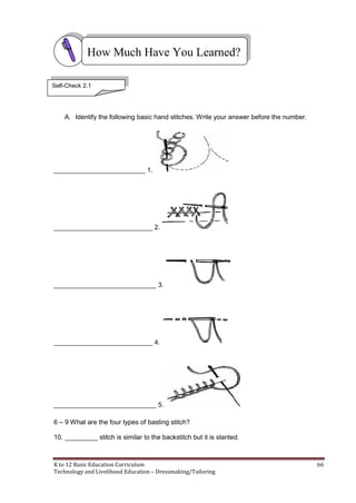 K to 12 Basic Education Curriculum 66
Technology and Livelihood Education – Dressmaking/Tailoring
A. Identify the following basic hand stitches. Write your answer before the number.
_________________________ 1.
___________________________ 2.
____________________________ 3.
___________________________ 4.
____________________________ 5.
6 – 9 What are the four types of basting stitch?
10. _________ stitch is similar to the backstitch but it is slanted.
How Much Have You Learned?
Self-Check 2.1
 