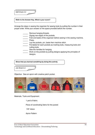 K to 12 Basic Education Curriculum 70
Technology and Livelihood Education – Dressmaking/Tailoring
Arrange the steps in sewing the organizer for sewing tools by putting the number in their
proper order. Write your answer on the space provided before the number.
_____ Remove hanging threads.
_____ Zigzag raw edges of the pockets.
_____ Fold and baste of the organizer before sewing in the sewing machine.
_____ Press.
_____ Lay the pockets, pin, baste then machine stitch.
_____ Put labels for each pockets as marking tools, measuring tools and
cutting tools.
_____ Sew the handles for hanging.
_____ Work on the pockets by putting designs applying the principles of
designs.
Objective: Sew an apron with creative patch pocket.
Materials, Tools and Equipment:
1 yard of fabric
Piece of coordinating fabric for the pocket
7/8" ribbon
Apron Pattern
Show that you learned something by doing this activity
Refer to the Answer Key. What is your score?
Self-Check 2.2
Job Sheet 2.2
 