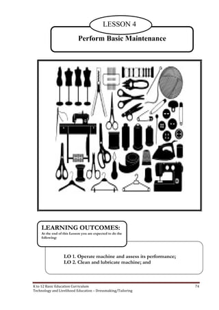 K to 12 Basic Education Curriculum 74
Technology and Livelihood Education – Dressmaking/Tailoring
Perform Basic Maintenance
LESSON 4
LO 1. Operate machine and assess its performance;
LO 2. Clean and lubricate machine; and
LEARNING OUTCOMES:
At the end of this Lesson you are expected to do the
following:
 